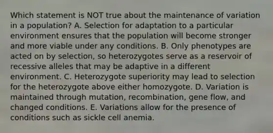 Which statement is NOT true about the maintenance of variation in a population? A. Selection for adaptation to a particular environment ensures that the population will become stronger and more viable under any conditions. B. Only phenotypes are acted on by selection, so heterozygotes serve as a reservoir of recessive alleles that may be adaptive in a different environment. C. Heterozygote superiority may lead to selection for the heterozygote above either homozygote. D. Variation is maintained through mutation, recombination, gene flow, and changed conditions. E. Variations allow for the presence of conditions such as sickle cell anemia.