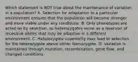 Which statement is NOT true about the maintenance of variation in a population? A. Selection for adaptation to a particular environment ensures that the population will become stronger and more viable under any conditions. B. Only phenotypes are acted on by selection, so heterozygotes serve as a reservoir of recessive alleles that may be adaptive in a different environment. C. Heterozygote superiority may lead to selection for the heterozygote above either homozygote. D. Variation is maintained through mutation, recombination, gene flow, and changed conditions.