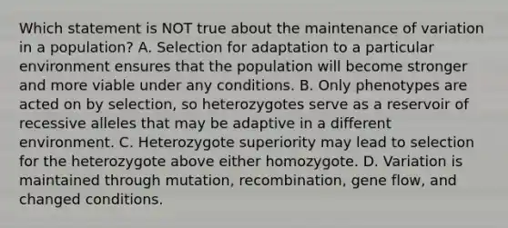 Which statement is NOT true about the maintenance of variation in a population? A. Selection for adaptation to a particular environment ensures that the population will become stronger and more viable under any conditions. B. Only phenotypes are acted on by selection, so heterozygotes serve as a reservoir of recessive alleles that may be adaptive in a different environment. C. Heterozygote superiority may lead to selection for the heterozygote above either homozygote. D. Variation is maintained through mutation, recombination, gene flow, and changed conditions.