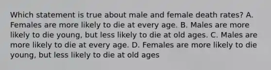 Which statement is true about male and female death rates? A. Females are more likely to die at every age. B. Males are more likely to die young, but less likely to die at old ages. C. Males are more likely to die at every age. D. Females are more likely to die young, but less likely to die at old ages