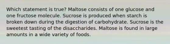 Which statement is true? Maltose consists of one glucose and one fructose molecule. Sucrose is produced when starch is broken down during the digestion of carbohydrate. Sucrose is the sweetest tasting of the disaccharides. Maltose is found in large amounts in a wide variety of foods.