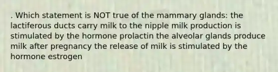 . Which statement is NOT true of the mammary glands: the lactiferous ducts carry milk to the nipple milk production is stimulated by the hormone prolactin the alveolar glands produce milk after pregnancy the release of milk is stimulated by the hormone estrogen