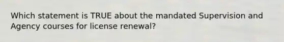 Which statement is TRUE about the mandated Supervision and Agency courses for license renewal?