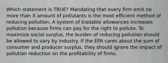 Which statement is TRUE? Mandating that every firm emit no more than X amount of pollutants is the most efficient method of reducing pollution. A system of tradable allowances increases pollution because firms can pay for the right to pollute. To maximize social surplus, the burden of reducing pollution should be allowed to vary by industry. If the EPA cares about the sum of consumer and producer surplus, they should ignore the impact of pollution reduction on the profitability of firms.