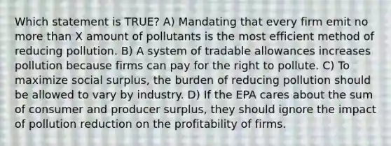 Which statement is TRUE? A) Mandating that every firm emit no more than X amount of pollutants is the most efficient method of reducing pollution. B) A system of tradable allowances increases pollution because firms can pay for the right to pollute. C) To maximize social surplus, the burden of reducing pollution should be allowed to vary by industry. D) If the EPA cares about the sum of consumer and producer surplus, they should ignore the impact of pollution reduction on the profitability of firms.