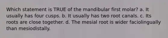 Which statement is TRUE of the mandibular first molar? a. It usually has four cusps. b. It usually has two root canals. c. Its roots are close together. d. The mesial root is wider faciolingually than mesiodistally.