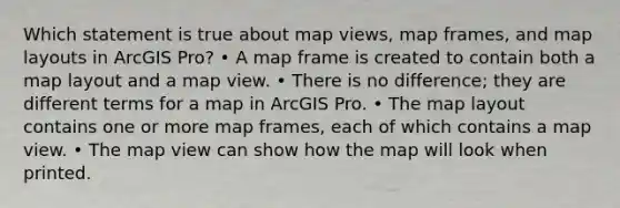 Which statement is true about map views, map frames, and map layouts in ArcGIS Pro? • A map frame is created to contain both a map layout and a map view. • There is no difference; they are different terms for a map in ArcGIS Pro. • The map layout contains one or more map frames, each of which contains a map view. • The map view can show how the map will look when printed.