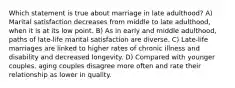 Which statement is true about marriage in late adulthood? A) Marital satisfaction decreases from middle to late adulthood, when it is at its low point. B) As in early and middle adulthood, paths of late-life marital satisfaction are diverse. C) Late-life marriages are linked to higher rates of chronic illness and disability and decreased longevity. D) Compared with younger couples, aging couples disagree more often and rate their relationship as lower in quality.