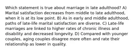 Which statement is true about marriage in late adulthood? A) Marital satisfaction decreases from middle to late adulthood, when it is at its low point. B) As in early and middle adulthood, paths of late-life marital satisfaction are diverse. C) Late-life marriages are linked to higher rates of chronic illness and disability and decreased longevity. D) Compared with younger couples, aging couples disagree more often and rate their relationship as lower in quality.