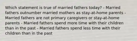 Which statement is true of married fathers today? - Married fathers outnumber married mothers as stay-at-home parents - Married fathers are not primary caregivers or stay-at-home parents - Married fathers spend more time with their children than in the past - Married fathers spend less time with their children than in the past