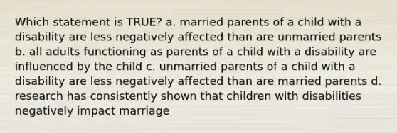 Which statement is TRUE? a. married parents of a child with a disability are less negatively affected than are unmarried parents b. all adults functioning as parents of a child with a disability are influenced by the child c. unmarried parents of a child with a disability are less negatively affected than are married parents d. research has consistently shown that children with disabilities negatively impact marriage