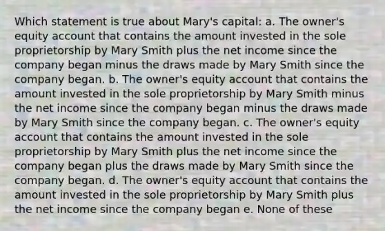 Which statement is true about Mary's capital: a. The owner's equity account that contains the amount invested in the sole proprietorship by Mary Smith plus the net income since the company began minus the draws made by Mary Smith since the company began. b. The owner's equity account that contains the amount invested in the sole proprietorship by Mary Smith minus the net income since the company began minus the draws made by Mary Smith since the company began. c. The owner's equity account that contains the amount invested in the sole proprietorship by Mary Smith plus the net income since the company began plus the draws made by Mary Smith since the company began. d. The owner's equity account that contains the amount invested in the sole proprietorship by Mary Smith plus the net income since the company began e. None of these