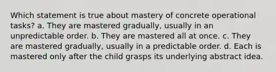 Which statement is true about mastery of concrete operational tasks? a. They are mastered gradually, usually in an unpredictable order. b. They are mastered all at once. c. They are mastered gradually, usually in a predictable order. d. Each is mastered only after the child grasps its underlying abstract idea.