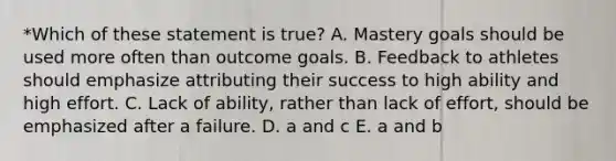 *Which of these statement is true? A. Mastery goals should be used more often than outcome goals. B. Feedback to athletes should emphasize attributing their success to high ability and high effort. C. Lack of ability, rather than lack of effort, should be emphasized after a failure. D. a and c E. a and b