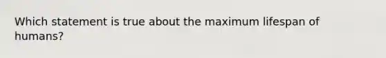 Which statement is true about the maximum lifespan of humans?