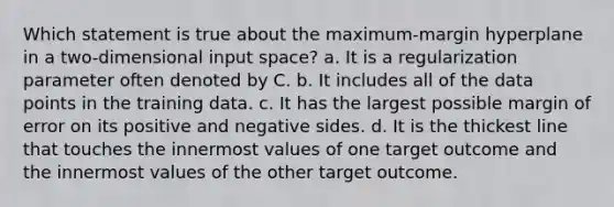 Which statement is true about the maximum-margin hyperplane in a two-dimensional input space? a. It is a regularization parameter often denoted by C. b. It includes all of the data points in the training data. c. It has the largest possible margin of error on its positive and negative sides. d. It is the thickest line that touches the innermost values of one target outcome and the innermost values of the other target outcome.