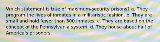 Which statement is true of maximum-security prisons? a. They program the lives of inmates in a militaristic fashion. b. They are small and hold fewer than 500 inmates. c. They are based on the concept of the Pennsylvania system. d. They house about half of America's prisoners.