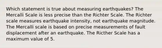 Which statement is true about measuring earthquakes? The Mercalli Scale is less precise than the Richter Scale. The Richter scale measures earthquake intensity, not earthquake magnitude. The Mercalli scale is based on precise measurements of fault displacement after an earthquake. The Ricther Scale has a maximum value of 5.