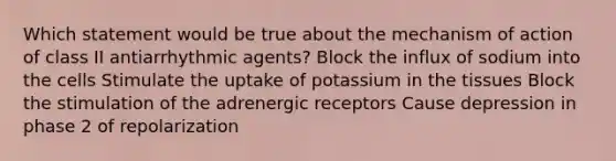 Which statement would be true about the mechanism of action of class II antiarrhythmic agents? Block the influx of sodium into the cells Stimulate the uptake of potassium in the tissues Block the stimulation of the adrenergic receptors Cause depression in phase 2 of repolarization