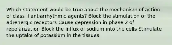 Which statement would be true about the mechanism of action of class II antiarrhythmic agents? Block the stimulation of the adrenergic receptors Cause depression in phase 2 of repolarization Block the influx of sodium into the cells Stimulate the uptake of potassium in the tissues