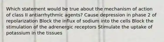 Which statement would be true about the mechanism of action of class II antiarrhythmic agents? Cause depression in phase 2 of repolarization Block the influx of sodium into the cells Block the stimulation of the adrenergic receptors Stimulate the uptake of potassium in the tissues