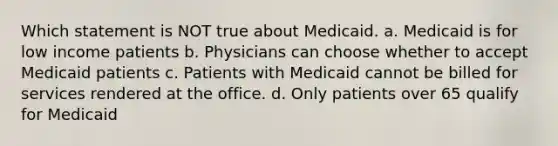 Which statement is NOT true about Medicaid. a. Medicaid is for low income patients b. Physicians can choose whether to accept Medicaid patients c. Patients with Medicaid cannot be billed for services rendered at the office. d. Only patients over 65 qualify for Medicaid