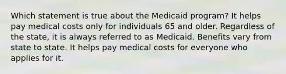 Which statement is true about the Medicaid program? It helps pay medical costs only for individuals 65 and older. Regardless of the state, it is always referred to as Medicaid. Benefits vary from state to state. It helps pay medical costs for everyone who applies for it.