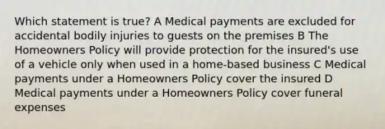 Which statement is true? A Medical payments are excluded for accidental bodily injuries to guests on the premises B The Homeowners Policy will provide protection for the insured's use of a vehicle only when used in a home-based business C Medical payments under a Homeowners Policy cover the insured D Medical payments under a Homeowners Policy cover funeral expenses