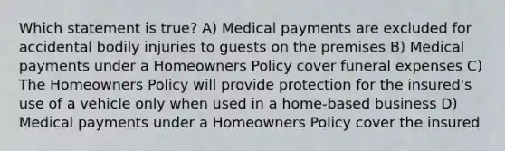 Which statement is true? A) Medical payments are excluded for accidental bodily injuries to guests on the premises B) Medical payments under a Homeowners Policy cover funeral expenses C) The Homeowners Policy will provide protection for the insured's use of a vehicle only when used in a home-based business D) Medical payments under a Homeowners Policy cover the insured