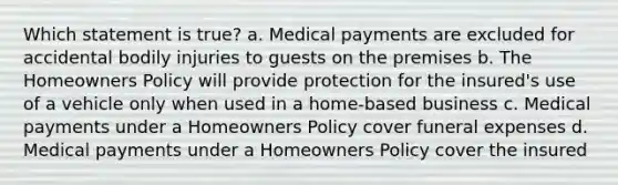 Which statement is true? a. Medical payments are excluded for accidental bodily injuries to guests on the premises b. The Homeowners Policy will provide protection for the insured's use of a vehicle only when used in a home-based business c. Medical payments under a Homeowners Policy cover funeral expenses d. Medical payments under a Homeowners Policy cover the insured