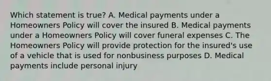 Which statement is true? A. Medical payments under a Homeowners Policy will cover the insured B. Medical payments under a Homeowners Policy will cover funeral expenses C. The Homeowners Policy will provide protection for the insured's use of a vehicle that is used for nonbusiness purposes D. Medical payments include personal injury