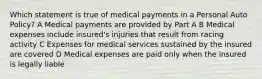 Which statement is true of medical payments in a Personal Auto Policy? A Medical payments are provided by Part A B Medical expenses include insured's injuries that result from racing activity C Expenses for medical services sustained by the insured are covered D Medical expenses are paid only when the insured is legally liable