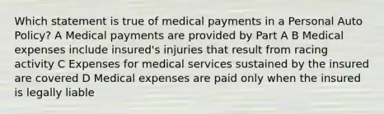 Which statement is true of medical payments in a Personal Auto Policy? A Medical payments are provided by Part A B Medical expenses include insured's injuries that result from racing activity C Expenses for medical services sustained by the insured are covered D Medical expenses are paid only when the insured is legally liable