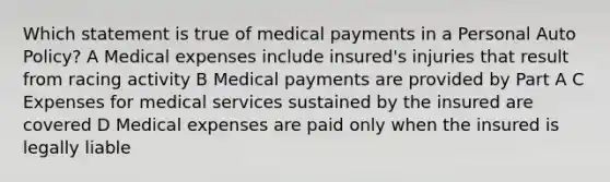 Which statement is true of medical payments in a Personal Auto Policy? A Medical expenses include insured's injuries that result from racing activity B Medical payments are provided by Part A C Expenses for medical services sustained by the insured are covered D Medical expenses are paid only when the insured is legally liable