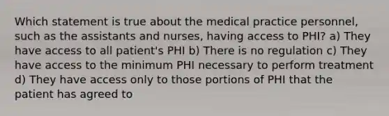 Which statement is true about the medical practice personnel, such as the assistants and nurses, having access to PHI? a) They have access to all patient's PHI b) There is no regulation c) They have access to the minimum PHI necessary to perform treatment d) They have access only to those portions of PHI that the patient has agreed to