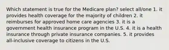 Which statement is true for the Medicare plan? select all/one 1. it provides health coverage for the majority of children 2. it reimburses for approved home care agencies 3. it is a government health insurance program in the U.S. 4. it is a health insurance through private insurance companies. 5. it provides all-inclusive coverage to citizens in the U.S.