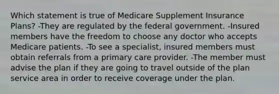 Which statement is true of Medicare Supplement Insurance Plans? -They are regulated by the federal government. -Insured members have the freedom to choose any doctor who accepts Medicare patients. -To see a specialist, insured members must obtain referrals from a primary care provider. -The member must advise the plan if they are going to travel outside of the plan service area in order to receive coverage under the plan.