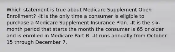 Which statement is true about Medicare Supplement Open Enrollment? -It is the only time a consumer is eligible to purchase a Medicare Supplement Insurance Plan. -It is the six-month period that starts the month the consumer is 65 or older and is enrolled in Medicare Part B. -It runs annually from October 15 through December 7.