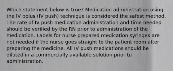 Which statement below is true? Medication administration using the IV bolus (IV push) technique is considered the safest method. The rate of IV push medication administration and time needed should be verified by the RN prior to administration of the medication. Labels for nurse prepared medication syringes are not needed if the nurse goes straight to the patient room after preparing the medicine. All IV push medications should be diluted in a commercially available solution prior to administration.