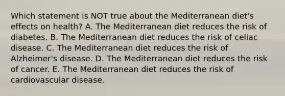 Which statement is NOT true about the Mediterranean diet's effects on health? A. The Mediterranean diet reduces the risk of diabetes. B. The Mediterranean diet reduces the risk of celiac disease. C. The Mediterranean diet reduces the risk of Alzheimer's disease. D. The Mediterranean diet reduces the risk of cancer. E. The Mediterranean diet reduces the risk of cardiovascular disease.