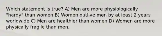 Which statement is true? A) Men are more physiologically "hardy" than women B) Women outlive men by at least 2 years worldwide C) Men are healthier than women D) Women are more physically fragile than men.