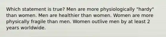 Which statement is true? Men are more physiologically "hardy" than women. Men are healthier than women. Women are more physically fragile than men. Women outlive men by at least 2 years worldwide.