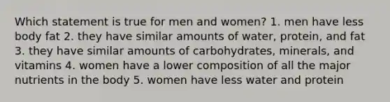 Which statement is true for men and women? 1. men have less body fat 2. they have similar amounts of water, protein, and fat 3. they have similar amounts of carbohydrates, minerals, and vitamins 4. women have a lower composition of all the major nutrients in the body 5. women have less water and protein