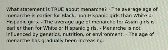 What statement is TRUE about menarche? - The average age of menarche is earlier for Black, non-Hispanic girls than White or Hispanic girls. - The average age of menarche for Asian girls is earlier than for White or Hispanic girls. - Menarche is not influenced by genetics, nutrition, or environment. - The age of menarche has gradually been increasing.