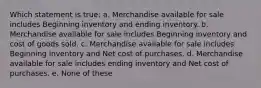 Which statement is true: a. Merchandise available for sale includes Beginning inventory and ending inventory. b. Merchandise available for sale includes Beginning inventory and cost of goods sold. c. Merchandise available for sale includes Beginning inventory and Net cost of purchases. d. Merchandise available for sale includes ending inventory and Net cost of purchases. e. None of these