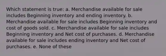 Which statement is true: a. Merchandise available for sale includes Beginning inventory and ending inventory. b. Merchandise available for sale includes Beginning inventory and cost of goods sold. c. Merchandise available for sale includes Beginning inventory and Net cost of purchases. d. Merchandise available for sale includes ending inventory and Net cost of purchases. e. None of these