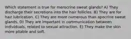 Which statement is true for merocrine sweat glands? A) They discharge their secretions into the hair follicles. B) They are for hair lubrication. C) They are more numerous than apocrine sweat glands. D) They are important in communication between individuals, related to sexual attraction. E) They make the skin more pliable and soft.