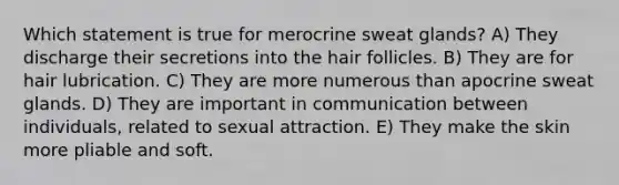 Which statement is true for merocrine sweat glands? A) They discharge their secretions into the hair follicles. B) They are for hair lubrication. C) They are more numerous than apocrine sweat glands. D) They are important in communication between individuals, related to sexual attraction. E) They make the skin more pliable and soft.