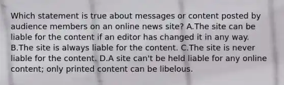 Which statement is true about messages or content posted by audience members on an online news site? A.The site can be liable for the content if an editor has changed it in any way. B.The site is always liable for the content. C.The site is never liable for the content. D.A site can't be held liable for any online content; only printed content can be libelous.