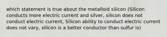 which statement is true about the metalloid silicon (Silicon conducts more electric current and silver, silicon does not conduct electric current, Silicon ability to conduct electric current does not vary, silicon is a better conductor than sulfur is)